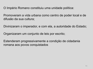 O Império Romano constituiu uma unidade política:

Promoveram a vida urbana como centro de poder local e de
difusão da sua cultura;

Divinizaram o imperador, e com ela, a autoridade do Estado;

Organizaram um conjunto de leis por escrito;

Estenderam progressivamente a condição de cidadania
romana aos povos conquistados




                                                          41
 