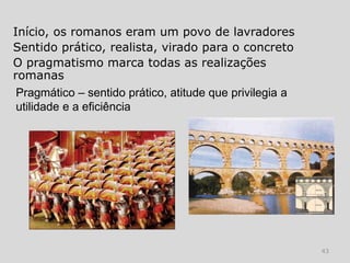 Início, os romanos eram um povo de lavradores
Sentido prático, realista, virado para o concreto
O pragmatismo marca todas as realizações
romanas
 Pragmático – sentido prático, atitude que privilegia a
 utilidade e a eficiência




                                                          43
 