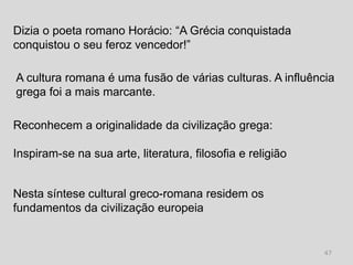 Dizia o poeta romano Horácio: “A Grécia conquistada
conquistou o seu feroz vencedor!”

A cultura romana é uma fusão de várias culturas. A influência
grega foi a mais marcante.

Reconhecem a originalidade da civilização grega:

Inspiram-se na sua arte, literatura, filosofia e religião


Nesta síntese cultural greco-romana residem os
fundamentos da civilização europeia


                                                            47
 