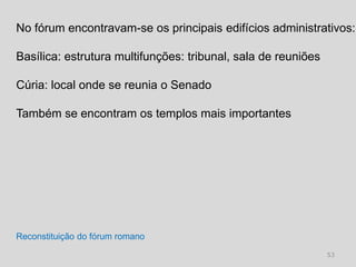 No fórum encontravam-se os principais edifícios administrativos:

Basílica: estrutura multifunções: tribunal, sala de reuniões

Cúria: local onde se reunia o Senado

Também se encontram os templos mais importantes




Reconstituição do fórum romano
                                                               53
 