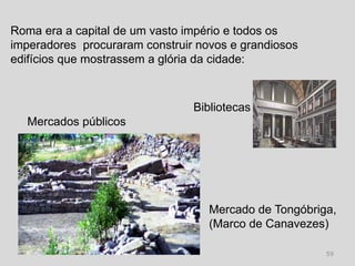 Roma era a capital de um vasto império e todos os
imperadores procuraram construir novos e grandiosos
edifícios que mostrassem a glória da cidade:



                                Bibliotecas
  Mercados públicos




                                   Mercado de Tongóbriga,
                                   (Marco de Canavezes)

                                                       59
 
