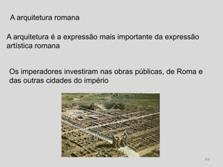 A arquitetura romana

A arquitetura é a expressão mais importante da expressão
artística romana


Os imperadores investiram nas obras públicas, de Roma e
das outras cidades do império




                                                           69
 