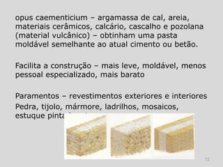 opus caementicium – argamassa de cal, areia,
materiais cerâmicos, calcário, cascalho e pozolana
(material vulcânico) – obtinham uma pasta
moldável semelhante ao atual cimento ou betão.

Facilita a construção – mais leve, moldável, menos
pessoal especializado, mais barato

Paramentos – revestimentos exteriores e interiores
Pedra, tijolo, mármore, ladrilhos, mosaicos,
estuque pintado, etc.




                                                     72
 