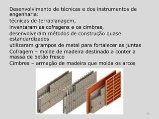 Desenvolvimento de técnicas e dos instrumentos de
engenharia:
técnicas de terraplanagem,
inventaram as cofragens e os cimbres,
desenvolveram métodos de construção quase
estandardizados
utilizaram grampos de metal para fortalecer as juntas
Cofragem – molde de madeira destinado a conter a
massa de betão fresco
Cimbres – armação de madeira que molda os arcos




                                                        76
 