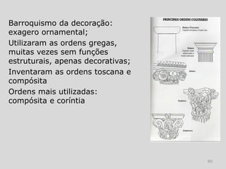 Barroquismo da decoração:
exagero ornamental;
Utilizaram as ordens gregas,
muitas vezes sem funções
estruturais, apenas decorativas;
Inventaram as ordens toscana e
compósita
Ordens mais utilizadas:
compósita e coríntia




                                   80
 