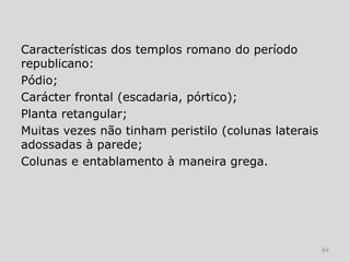 Características dos templos romano do período
republicano:
Pódio;
Carácter frontal (escadaria, pórtico);
Planta retangular;
Muitas vezes não tinham peristilo (colunas laterais
adossadas à parede;
Colunas e entablamento à maneira grega.




                                                      84
 