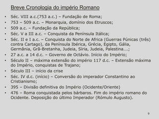 Breve Cronologia do império Romano
•   Séc. VIII a.c.(753 a.c.) – Fundação de Roma;
•   753 – 509 a.c. – Monarquia, domínio dos Etruscos;
•   509 a.c. – Fundação da República;
•   Séc. V a III a.c. – Conquista da Península Itálica;
•   Séc. II e I a.c. – Conquista do Norte de Africa (Guerras Púnicas (três)
    contra Cartago), da Península Ibérica, Grécia, Egipto, Gália,
    Germânia, Grã-Bretanha, Judeia, Síria, Judeia, Palestina….;
•   27 a.c. a 14 d.c. – Governo de Octávio. Início do Império;
•   Século II – máxima extensão do império 117 d.c. – Extensão máxima
    do Império, conquistas de Trajano;
•   Século III – início da crise
•   Séc. IV d.c. (início) – Conversão do imperador Constantino ao
    Cristianismo;
•   395 – Divisão definitiva do Império (Ocidente/Oriente)
•   476 – Roma conquistada pelos bárbaros. Fim do império romano do
    Ocidente. Deposição do último Imperador (Rómulo Augusto).


                                                                         9
 
