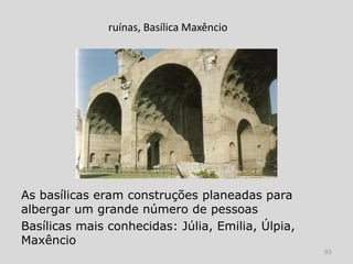 ruínas, Basílica Maxêncio




As basílicas eram construções planeadas para
albergar um grande número de pessoas
Basílicas mais conhecidas: Júlia, Emilia, Úlpia,
Maxêncio
                                                   92
 