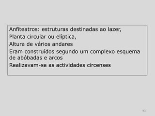 Anfiteatros: estruturas destinadas ao lazer,
Planta circular ou elíptica,
Altura de vários andares
Eram construídos segundo um complexo esquema
de abóbadas e arcos
Realizavam-se as actividades circenses




                                               93
 