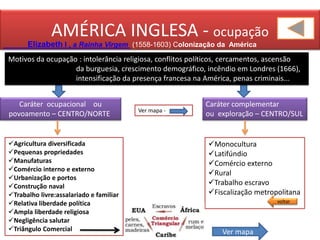 AMÉRICA INGLESA - ocupação
Elizabeth I , a Rainha Virgem (1558-1603) Colonização da América
Caráter complementar
ou exploração – CENTRO/SUL
Caráter ocupacional ou
povoamento – CENTRO/NORTE Ver mapa -
Motivos da ocupação : intolerância religiosa, conflitos políticos, cercamentos, ascensão
da burguesia, crescimento demográfico, incêndio em Londres (1666),
intensificação da presença francesa na América, penas criminais...
Agricultura diversificada
Pequenas propriedades
Manufaturas
Comércio interno e externo
Urbanização e portos
Construção naval
Trabalho livre:assalariado e familiar
Relativa liberdade política
Ampla liberdade religiosa
Negligência salutar
Triângulo Comercial Ver mapa
Monocultura
Latifúndio
Comércio externo
Rural
Trabalho escravo
Fiscalização metropolitana
voltar
 