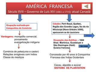 AMÉRICA FRANCESA
Século XVII – Governo de Luís XIV (1661 a 1715)- atual Canadá
Cidades: Port-Royal, Quebec,
Região dos Grandes Lagos, foz do rio
Mississipi (Nova Orleáns 1699),
apossaram-se da Louisiana
Ocupação realizada por
Companhias de Comércio
Vantagens: monopólio comercial,
povoamento
evangelização indígena
Comércio de peles(urso e castor)
Relações amigáveis com índios
Classe de mestiços
Ocupação das Antilhas – 1664
Ilhas: Martinica, Guadalupe e
São Domingos (Haiti)
Guiana francesa
Concessão por 40 anos à Companhia
Francesa das Índias Ocidentais
Cacau, algodão e açúcar
SISTEMA DE PLANTATION
VER MAPA
Ver mapa
 