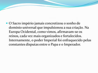 O Sacro império jamais concretizou o sonho de domínio universal que impulsionou a sua criação. Na Europa Ocidental, como vimos, afirmavam-se os reinos, cada vez mais organizados e fortalecidos. Internamente, o poder Imperial foi enfraquecido pelas constantes disputas entre o Papa e o Imperador.