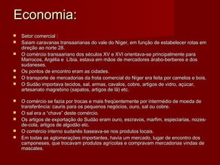 Economia:
   Setor comercial :
   Saiam caravanas transaarianas do vale do Níger, em função de estabelecer rotas em
    direção ao norte 28.
   O comércio transaariano dos séculos XV e XVI orientava-se principalmente para
    Marrocos, Argélia e Líbia, estava em mãos de mercadores árabo-berberes e dos
    sudaneses.
   Os pontos de encontro eram as cidades.
   O transporte de mercadorias da frota comercial do Níger era feita por camelos e bois.
   O Sudão importava tecidos, sal, armas, cavalos, cobre, artigos de vidro, açúcar,
    artesanato magrebino (sapatos, artigos de lã) etc.

   O comércio se fazia por trocas e mais freqüentemente por intermédio de moeda de
    transferência: cauris para os pequenos negócios, ouro, sal ou cobre.
   O sal era a “chave” deste comércio.
   Os artigos de exportação do Sudão eram ouro, escravos, marfim, especiarias, nozes-
    de-cola, artigos de algodão etc.
   O comércio interno sudanês baseava-se nos produtos locais.
   Em todas as aglomerações importantes, havia um mercado, lugar de encontro dos
    camponeses, que trocavam produtos agrícolas e compravam mercadorias vindas de
    mascates.
 