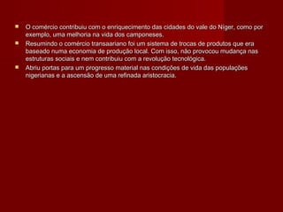    O comércio contribuiu com o enriquecimento das cidades do vale do Níger, como por
    exemplo, uma melhoria na vida dos camponeses.
   Resumindo o comércio transaariano foi um sistema de trocas de produtos que era
    baseado numa economia de produção local. Com isso, não provocou mudança nas
    estruturas sociais e nem contribuiu com a revolução tecnológica.
   Abriu portas para um progresso material nas condições de vida das populações
    nigerianas e a ascensão de uma refinada aristocracia.
 