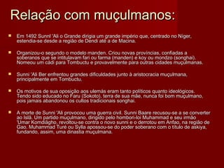 Relação com muçulmanos:
   Em 1492 Sunnl 'Ali o Grande dirigia um grande império que, centrado no Níger,
    estendia-se desde a região de Dendi até a de Macina.

   Organizou-o segundo o modelo manden. Criou novas províncias, confiadas a
    soberanos que se intitulavam fari ou farma (manden) e koy ou mondzo (songhai).
    Nomeou um cádi para Tombuctu e provavelmente para outras cidades muçulmanas.

   Sunni 'Ali Ber enfrentou grandes dificuldades junto à aristocracia muçulmana,
    principalmente em Tombuctu.

   Os motivos de sua oposição aos ulemás eram tanto políticos quanto ideológicos.
    Tendo sido educado no Faru (Sokoto), terra de sua mãe, nunca foi bom muçulmano,
    pois jamais abandonou os cultos tradicionais songhai.

   A morte de Sunni 'Ali provocou uma guerra civil. Sunni Baare recusou-se a se converter
    ao Islã. Um partido muçulmano, dirigido pelo hombori-loi Muhammad e seu irmão
    'Umar Komdiãgho, revoltou-se contra o novo sunni e o derrotou em Anfao, na região de
    Gao. Muhammad Turé ou Sylla apossou-se do poder soberano com o título de askiya,
    fundando, assim, uma dinastia muçulmana.
 