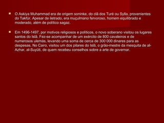    O Askiya Muhammad era de origem soninke, do clã dos Turé ou Sylla, provenientes
    do Takfür. Apesar de iletrado, era muçulmano fervoroso, homem equilibrado e
    moderado, além de político sagaz.

   Em 1496-1497, por motivos religiosos e políticos, o novo soberano visitou os lugares
    santos do Islã. Fez-se acompanhar de um exército de 800 cavaleiros e de
    numerosos ulemás, levando uma soma de cerca de 300 000 dinares para as
    despesas. No Cairo, visitou um dos pilares do Islã, o grão-mestre da mesquita de al-
    Azhar, al-Suyüti, de quem recebeu conselhos sobre a arte de governar.
 