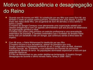 Motivo da decadência e desagregação
do Reino
   Quando soni Ali morreu em l492, foi substituído por seu filho que como Soni Ali, era
    também o chefe do partido antimuçulmano. Entretanto dois anos depois, o poder foi
    tirado das mãos deste filho. Um ex-general de Soni Ali derrotou o novo senhor e
    tomou o poder.
    O Império de Songai Começou viver plenamente uma organização estatal com
    classes antagônicas e com um aparato administrativo que aos poucos se distanciava
    da organização gentílica e tribal.
    O Estado Gao possui pela primeira um exército profissional e uma arrecadação
    sistemática de impostos. É também sintomático que o fundador da dinastia Áskia
    tenha sido um Sarakolê e não um Songai, que continuou sendo a etnia base do
    império.

   Com 86 anos, o Áskia Mohammed foi destituído por seu filho
    O Império iniciava a sua decadência, apesar da grandeza que vivia.
    Songai controlava importantes territórios ao sul, o antigo reino de Mali, diversos
    Estados hauças, etc. Entretanto, a sua soberania era imposta às províncias
    estrangeiras através do terror. As populações dominadas esperavam a hora em que
    poderiam liberta-se.
    O Filho de Mohammed viu seu poder debilitar-se lentamente. O Império Songai
    desagregou-se durante o último reinado Áskia, Ishaq II (l588 –l591).
 
