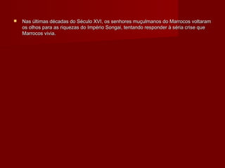    Nas últimas décadas do Século XVI, os senhores muçulmanos do Marrocos voltaram
    os olhos para as riquezas do Império Songai, tentando responder à séria crise que
    Marrocos vivia.
 
