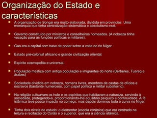 Organização do Estado e
características
    A organização de Songai era muito elaborada, dividida em províncias. Uma
     monarquia que tinha centralização sistemática e absolutismo real.

    Governo constituído por ministros e conselheiros nomeados. (A nobreza tinha
     vocação para as funções políticas e militares).

    Gao era a capital com base de poder sobre a volta do rio Níger.

    Estado pré-colonial africano e grande civilização oriental.

    Espírito cosmopolita e universal.

    População mestiça com antiga população e imigrantes do norte (Berberes, Tuareg e
     árabes)

    Sociedade dividida em nobreza, homens livres, membros de castas de ofícios e
     escravos (bastante numerosos, com papel político e militar subalterno).

    Na religião cultuavam os hole e os espíritos que habitavam a natureza, servindo à
     sociedade, protegendo-a, proporcionando-lhe equilíbrio psíquico e continuidade. A fé
     islâmica teve pouco impacto no começo, mas depois dominou toda a curva no Níger.

    Tinha dois níveis de estudo: o elementar (escola corânica) que era centrado na
     leitura e recitação do Corão e o superior, que era a ciência islâmica.
 