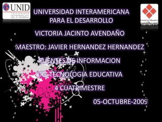 UNIVERSIDAD INTERAMERICANA PARA EL DESARROLLO VICTORIA JACINTO AVENDAÑO MAESTRO: JAVIER HERNANDEZ HERNANDEZ FUENTES DE INFORMACION LIC. TECNOLOGIA EDUCATIVA 4 CUATRIMESTRE 05-OCTUBRE-2009 