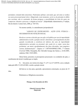 PROJUDI - Processo: 0003298-42.2012.8.16.0136 - Ref. mov. 18.1 - Assinado digitalmente por Eduardo Lourenco Bana:12896
14/12/2012: PROFERIDO DESPACHO DE MERO EXPEDIENTE. Arq: Despacho




                                                                                                                         Documento assinado digitalmente, conforme MP nº 2.200-2/2001, Lei nº 11.419/2006, resolução do Projudi, do TJPR/OE
              jurisdição, evitando lides temerárias. Poderíamos afirmar, sem medo, que, tal como se verifica
              na seara processual penal, deve o Magistrado, neste momento, servir-se do princípio in dúbio
              pro societate, não se coartando, de forma perigosa, a possibilidade de êxito do autor em
              comprovar, durante o processo, o alegado na inicial”. (Improbidade Administrativa, 3ª edição,




                                                                                                                         Validação deste em http://portal.tjpr.jus.br/projudi - Identificador: PJL3N A3LQD CN3QY TXK3R
              Rio de Janeiro: Lumen Juris, 2006, p. 724/725).

                                   No mesmo sentido, é o entendimento jurisprudencial:

                                          “AGRAVO DE INSTRUMENTO - AÇÃO CIVIL PÚBLICA -
                                   RECEBIMENTO DE PETIÇÃO INICIAL.

                                   Revela-se correta a decisão que em ação civil pública por ato de improbidade
                                   administrativa recebe a petição inicial e determina o prosseguimento do feito
                                   quando reconhecida a existência de indícios dos atos de improbidade
                                   administrativa narrados na proemial, não sendo de se exigir, nesta fase
                                   preliminar, um maior aprofundamento dos fatos discutidos, nem tampouco
                                   extensa fundamentação”. (Agravo nº 1.0474.04.009462-2/001, 7ª Câmara
                                   Cível do TJMG, Paraopeba, Rel. Edivaldo George dos Santos. j. 22.02.2005,
                                   unânime, Publ. 19.05.2005).

                              Desta forma, presentes os pressupostos processuais e as condições da ação, o
              recebimento da inicial é medida que se impõe.

                              3. Isto posto, nos termos do artigo 17, § 9º, Lei nº 8.429/92, com a redação
              dada pela MP nº 2.225-45/2001, recebo a petição inicial.

                                   4.Citem-se os réus para, querendo, apresentarem contestação, no prazo de 15
              dias.

                                   5.Intimem-se. Diligências necessárias.



                                                  Pitanga, 14 de Dezembro de 2012.



                                                        Eduardo Lourenço Bana
                                                             Magistrado
 