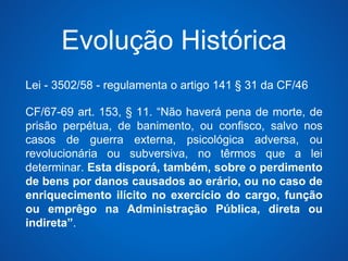 Evolução Histórica 
Lei - 3502/58 - regulamenta o artigo 141 § 31 da CF/46 
CF/67-69 art. 153, § 11. “Não haverá pena de morte, de 
prisão perpétua, de banimento, ou confisco, salvo nos 
casos de guerra externa, psicológica adversa, ou 
revolucionária ou subversiva, no têrmos que a lei 
determinar. Esta disporá, também, sobre o perdimento 
de bens por danos causados ao erário, ou no caso de 
enriquecimento ilícito no exercício do cargo, função 
ou emprêgo na Administração Pública, direta ou 
indireta”. 
 