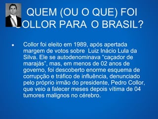 QUEM (OU O QUE) FOI 
COLLOR PARA O BRASIL? 
● Collor foi eleito em 1989, após apertada 
margem de votos sobre Luiz Inácio Lula da 
Silva. Ele se autodenominava “caçador de 
marajás”, mas, em menos de 02 anos de 
governo, foi descoberto enorme esquema de 
corrupção e tráfico de influência, denunciado 
pelo próprio irmão do presidente, Pedro Collor, 
que veio a falecer meses depois vítima de 04 
tumores malignos no cérebro. 
 