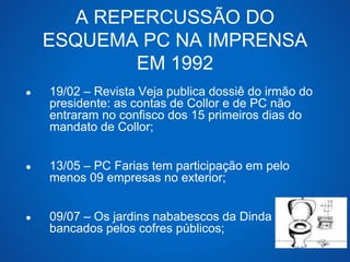 A REPERCUSSÃO DO 
ESQUEMA PC NA IMPRENSA 
EM 1992 
● 19/02 – Revista Veja publica dossiê do irmão do 
presidente: as contas de Collor e de PC não 
entraram no confisco dos 15 primeiros dias do 
mandato de Collor; 
● 13/05 – PC Farias tem participação em pelo 
menos 09 empresas no exterior; 
● 09/07 – Os jardins nababescos da Dinda 
bancados pelos cofres públicos; 
 