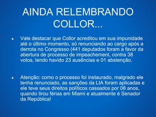 AINDA RELEMBRANDO 
COLLOR... 
● Vale destacar que Collor acreditou em sua impunidade 
até o último momento, só renunciando ao cargo após a 
derrota no Congresso (441 deputados foram a favor da 
abertura de processo de impeachement, contra 38 
votos, tendo havido 23 ausências e 01 abstenção. 
● Atenção: como o processo foi instaurado, malgrado ele 
tenha renunciado, as sanções da LIA foram aplicadas e 
ele teve seus direitos políticos cassados por 08 anos, 
quando tirou férias em Miami e atualmente é Senador 
da República! 
 