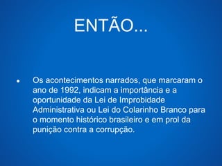 ENTÃO... 
● Os acontecimentos narrados, que marcaram o 
ano de 1992, indicam a importância e a 
oportunidade da Lei de Improbidade 
Administrativa ou Lei do Colarinho Branco para 
o momento histórico brasileiro e em prol da 
punição contra a corrupção. 
 