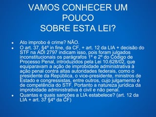 VAMOS CONHECER UM 
POUCO 
SOBRE ESTA LEI? 
● Ato improbo é crime? NÃO. 
● O art. 37, §4º in fine, da CF, + art. 12 da LIA + decisão do 
STF na ADI 2797 indicam isso, pois foram julgados 
inconstitucionais os parágrafos 1º e 2º do Código de 
Processo Penal, introduzidos pela Lei 10.628/02, que 
equiparavam a ação de improbidade administrativa à 
ação penal contra altas autoridades federais, como o 
presidente da República, o vice-presidente, ministros de 
Estado e congressistas, entre outros, cujo julgamento é 
de competência do STF. Portanto a natureza jurídica da 
improbidade administrativa é civil e não penal. 
● Quantas e quais sanções a LIA estabelece? (art. 12 da 
LIA + art. 37 §4º da CF) 
 