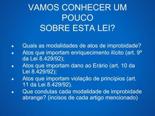 VAMOS CONHECER UM 
POUCO 
SOBRE ESTA LEI? 
● Quais as modalidades de atos de improbidade? 
● Atos que importam enriquecimento ilícito (art. 9º 
da Lei 8.429/92); 
● Atos que importam dano ao Erário (art. 10 da 
Lei 8.429/92); 
● Atos que importam violação de princípios (art. 
11 da Lei 8.429/92). 
● Que condutas cada modalidade de improbidade 
abrange? (incisos de cada artigo mencionado) 
 