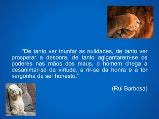 “De tanto ver triunfar as nulidades, de tanto ver 
prosperar a desonra, de tanto agigantarem-se os 
poderes nas mãos dos maus, o homem chega a 
desanimar-se da virtude, a rir-se da honra e a ter 
vergonha de ser honesto.” 
(Rui Barbosa) 
 