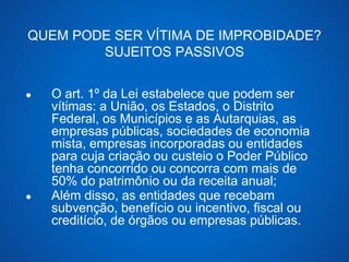 QUEM PODE SER VÍTIMA DE IMPROBIDADE? 
SUJEITOS PASSIVOS 
● O art. 1º da Lei estabelece que podem ser 
vítimas: a União, os Estados, o Distrito 
Federal, os Municípios e as Autarquias, as 
empresas públicas, sociedades de economia 
mista, empresas incorporadas ou entidades 
para cuja criação ou custeio o Poder Público 
tenha concorrido ou concorra com mais de 
50% do patrimônio ou da receita anual; 
● Além disso, as entidades que recebam 
subvenção, benefício ou incentivo, fiscal ou 
creditício, de órgãos ou empresas públicas. 
 