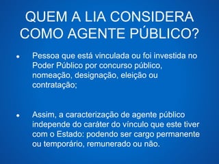 QUEM A LIA CONSIDERA 
COMO AGENTE PÚBLICO? 
● Pessoa que está vinculada ou foi investida no 
Poder Público por concurso público, 
nomeação, designação, eleição ou 
contratação; 
● Assim, a caracterização de agente público 
independe do caráter do vínculo que este tiver 
com o Estado: podendo ser cargo permanente 
ou temporário, remunerado ou não. 
 