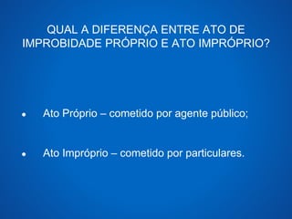 QUAL A DIFERENÇA ENTRE ATO DE 
IMPROBIDADE PRÓPRIO E ATO IMPRÓPRIO? 
● Ato Próprio – cometido por agente público; 
● Ato Impróprio – cometido por particulares. 
 