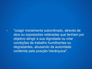 • "coagir moralmente subordinado, através de 
atos ou expressões reiteradas que tenham por 
objetivo atingir a sua dignidade ou criar 
condições de trabalho humilhantes ou 
degradantes, abusando da autoridade 
conferida pela posição hierárquica". 
 