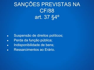 SANÇÕES PREVISTAS NA 
CF/88 
art. 37 §4º 
● Suspensão de direitos políticos; 
● Perda da função pública; 
● Indisponibilidade de bens; 
● Ressarcimentos ao Erário. 
 