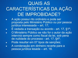 QUAIS AS 
CARACTERÍSTICAS DA AÇÃO 
DE IMPROBIDADE? 
● A ação possui rito ordinário e pode ser 
proposta pelo Ministério Público ou por pessoa 
jurídica interessada – art. 17; 
● É vedada a transação ou acordo - art. 17, §1º; 
● O Ministério Público se não for o autor da ação 
intervirá sempre como fiscal da lei, sob pena 
de nulidade do processo - art. 17, §4º; 
● Pode resultar em 07 tipos de sanções; 
● A condenação em dinheiro reverte para a 
pessoa jurídica lesada – art. 18. 
 