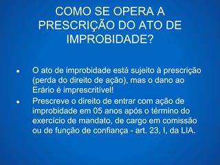 COMO SE OPERA A 
PRESCRIÇÃO DO ATO DE 
IMPROBIDADE? 
● O ato de improbidade está sujeito à prescrição 
(perda do direito de ação), mas o dano ao 
Erário é imprescritível! 
● Prescreve o direito de entrar com ação de 
improbidade em 05 anos após o término do 
exercício de mandato, de cargo em comissão 
ou de função de confiança - art. 23, I, da LIA. 
 