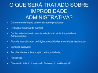 O QUE SERÁ TRATADO SOBRE 
IMPROBIDADE 
ADMINISTRATIVA? 
● Conceito e distinção de moralidade e probidade 
● Evolução histórica da normal; 
● Contexto histórico do ano de edição da Lei de Improbidade 
Administrativa; 
● Atos de improbidade: definição, modalidades e condutas implicadas; 
● Sanções cabíveis; 
● Peculiaridades sobre a ação de improbidade; 
● Prescrição. 
● Discussão sobre os casos do Petróleo e do Aécioporto 
 