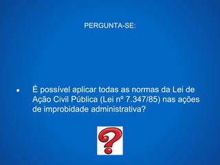 PERGUNTA-SE: 
● É possível aplicar todas as normas da Lei de 
Ação Civil Pública (Lei nº 7.347/85) nas ações 
de improbidade administrativa? 
 