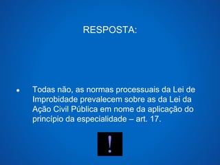 RESPOSTA: 
● Todas não, as normas processuais da Lei de 
Improbidade prevalecem sobre as da Lei da 
Ação Civil Pública em nome da aplicação do 
princípio da especialidade – art. 17. 
 