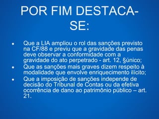 POR FIM DESTACA-SE: 
● Que a LIA ampliou o rol das sanções previsto 
na CF/88 e previu que a gravidade das penas 
deve observar a conformidade com a 
gravidade do ato perpetrado - art. 12, §único; 
● Que as sanções mais graves dizem respeito à 
modalidade que envolve enriquecimento ilícito; 
● Que a imposição de sanções independe de 
decisão do Tribunal de Contas ou da efetiva 
ocorrência de dano ao patrimônio público – art. 
21. 
 