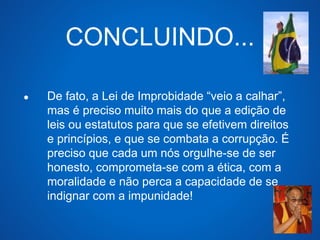 CONCLUINDO... 
● De fato, a Lei de Improbidade “veio a calhar”, 
mas é preciso muito mais do que a edição de 
leis ou estatutos para que se efetivem direitos 
e princípios, e que se combata a corrupção. É 
preciso que cada um nós orgulhe-se de ser 
honesto, comprometa-se com a ética, com a 
moralidade e não perca a capacidade de se 
indignar com a impunidade! 
 