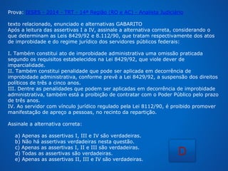Prova: IESES - 2014 - TRT - 14ª Região (RO e AC) - Analista Judiciário 
texto relacionado, enunciado e alternativas GABARITO 
Após a leitura das assertivas I a IV, assinale a alternativa correta, considerando o 
que determinam as Leis 8429/92 e 8.112/90, que tratam respectivamente dos atos 
de improbidade e do regime jurídico dos servidores públicos federais: 
I. Também constitui ato de improbidade administrativa uma omissão praticada 
segundo os requisitos estabelecidos na Lei 8429/92, que viole dever de 
imparcialidade. 
II. Também constitui penalidade que pode ser aplicada em decorrência de 
improbidade administrativa, conforme prevê a Lei 8429/92, a suspensão dos direitos 
políticos de três a cinco anos. 
III. Dentre as penalidades que podem ser aplicadas em decorrência de improbidade 
administrativa, também está a proibição de contratar com o Poder Público pelo prazo 
de três anos. 
IV. Ao servidor com vínculo jurídico regulado pela Lei 8112/90, é proibido promover 
manifestação de apreço a pessoas, no recinto da repartição. 
Assinale a alternativa correta: 
a) Apenas as assertivas I, III e IV são verdadeiras. 
b) Não há assertivas verdadeiras nesta questão. 
c) Apenas as assertivas I, II e III são verdadeiras. 
d) Todas as assertivas são verdadeiras. 
e) Apenas as assertivas II, III e IV são verdadeiras. 
D 
 