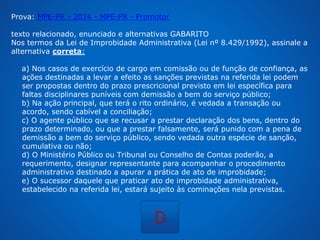 Prova: MPE-PR - 2014 - MPE-PR - Promotor 
texto relacionado, enunciado e alternativas GABARITO 
Nos termos da Lei de Improbidade Administrativa (Lei nº 8.429/1992), assinale a 
alternativa correta: 
a) Nos casos de exercício de cargo em comissão ou de função de confiança, as 
ações destinadas a levar a efeito as sanções previstas na referida lei podem 
ser propostas dentro do prazo prescricional previsto em lei específica para 
faltas disciplinares puníveis com demissão a bem do serviço público; 
b) Na ação principal, que terá o rito ordinário, é vedada a transação ou 
acordo, sendo cabível a conciliação; 
c) O agente público que se recusar a prestar declaração dos bens, dentro do 
prazo determinado, ou que a prestar falsamente, será punido com a pena de 
demissão a bem do serviço público, sendo vedada outra espécie de sanção, 
cumulativa ou não; 
d) O Ministério Público ou Tribunal ou Conselho de Contas poderão, a 
requerimento, designar representante para acompanhar o procedimento 
administrativo destinado a apurar a prática de ato de improbidade; 
e) O sucessor daquele que praticar ato de improbidade administrativa, 
estabelecido na referida lei, estará sujeito às cominações nela previstas. 
D 
 