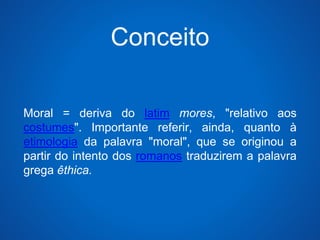 Conceito 
Moral = deriva do latim mores, "relativo aos 
costumes". Importante referir, ainda, quanto à 
etimologia da palavra "moral", que se originou a 
partir do intento dos romanos traduzirem a palavra 
grega êthica. 
 