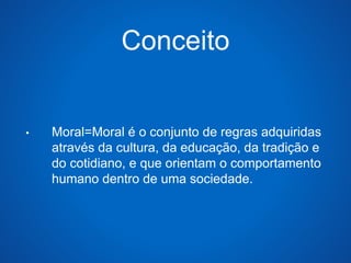 Conceito 
• Moral=Moral é o conjunto de regras adquiridas 
através da cultura, da educação, da tradição e 
do cotidiano, e que orientam o comportamento 
humano dentro de uma sociedade. 
 
