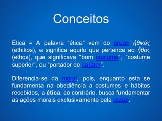 Conceitos 
Ética = A palavra "ética" vem do grego ἠθικός 
(ethikos), e significa aquilo que pertence ao ἦθος 
(ethos), que significava "bom costume", "costume 
superior", ou "portador de caráter”. 
Diferencia-se da moral, pois, enquanto esta se 
fundamenta na obediência a costumes e hábitos 
recebidos, a ética, ao contrário, busca fundamentar 
as ações morais exclusivamente pela razão. 
 